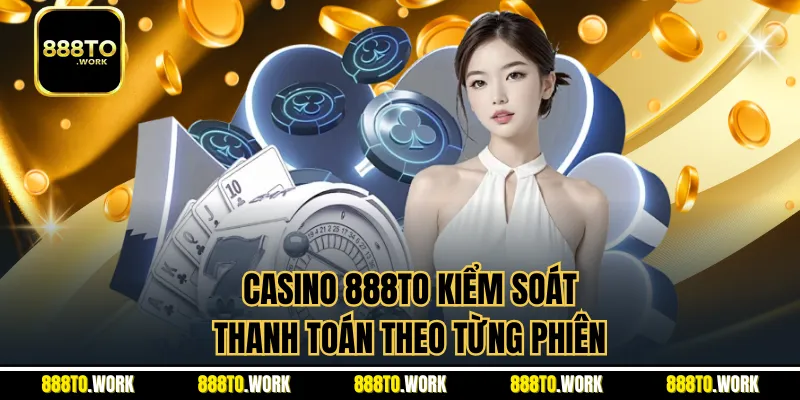 Casino 888TO kiểm soát thanh toán theo từng phiên