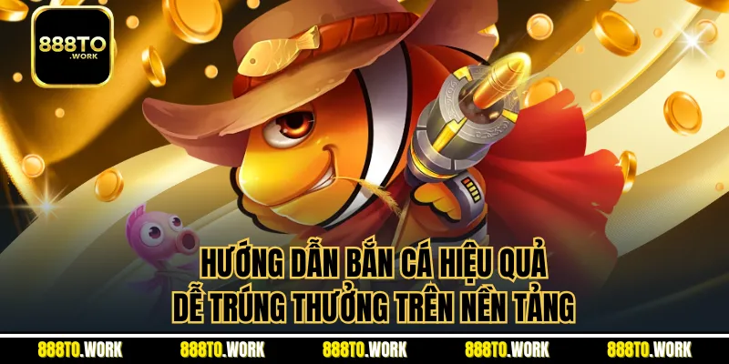Hướng Dẫn Bắn Cá Hiệu Quả, Dễ Trúng Thưởng Trên Nền Tảng